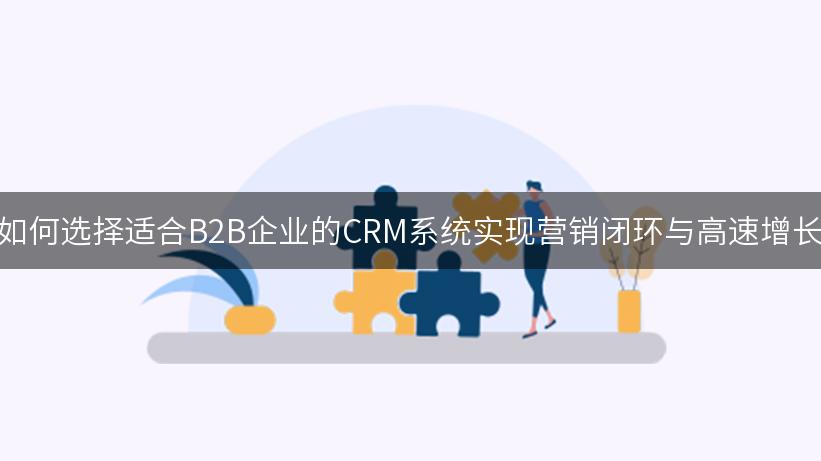 如何选择适合B2B企业的CRM系统实现营销闭环与高速增长