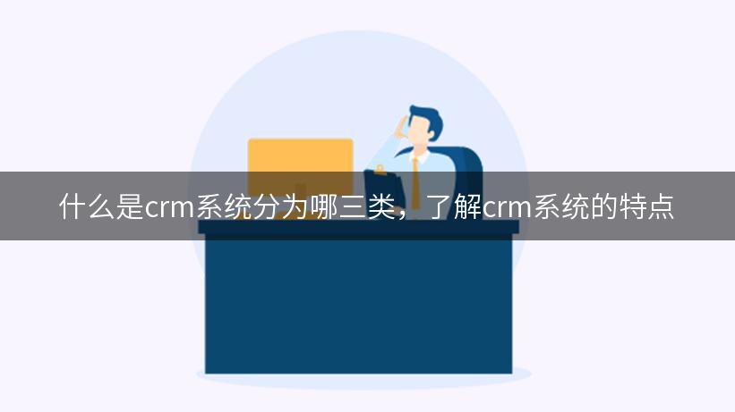 什么是crm系统分为哪三类，了解crm系统的特点