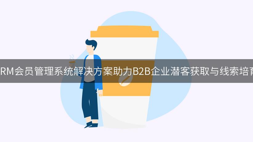 CRM会员管理系统解决方案助力B2B企业潜客获取与线索培育