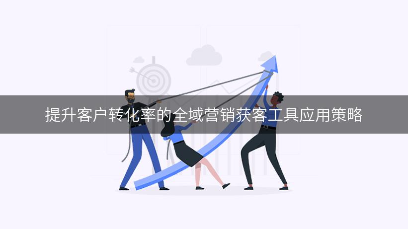 提升客户转化率的全域营销获客工具应用策略