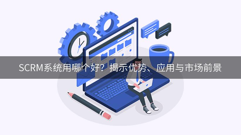 SCRM系统用哪个好？揭示优势、应用与市场前景