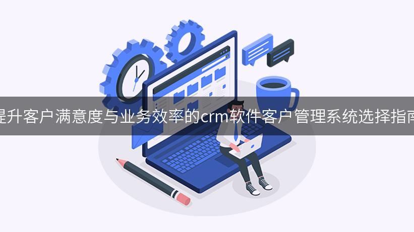 提升客户满意度与业务效率的crm软件客户管理系统选择指南