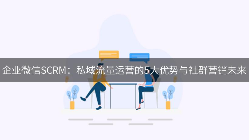 企业微信SCRM：私域流量运营的5大优势与社群营销未来