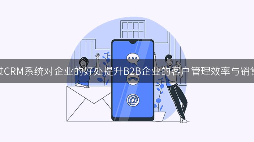 如何通过CRM系统对企业的好处提升B2B企业的客户管理效率与销售转化率