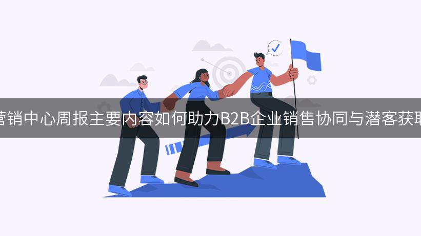 营销中心周报主要内容如何助力B2B企业销售协同与潜客获取