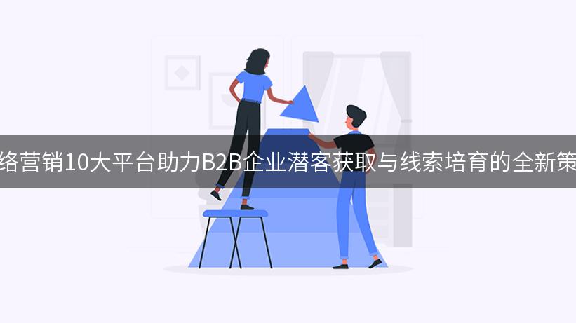 网络营销10大平台助力B2B企业潜客获取与线索培育的全新策略