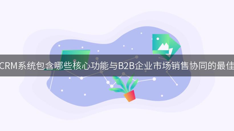 探索CRM系统包含哪些核心功能与B2B企业市场销售协同的最佳实践