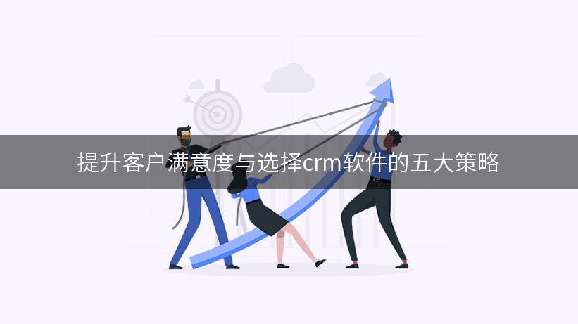 提升客户满意度与选择crm软件的五大策略