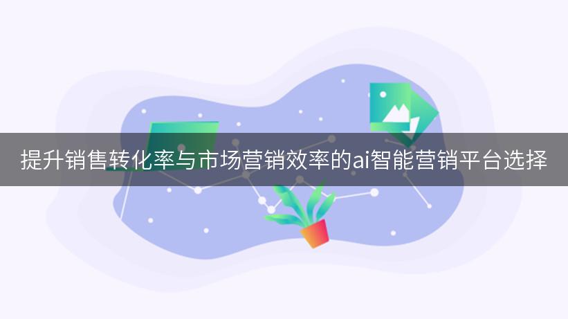 提升销售转化率与市场营销效率的ai智能营销平台选择