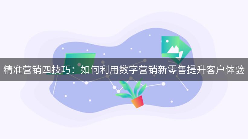 精准营销四技巧：如何利用数字营销新零售提升客户体验