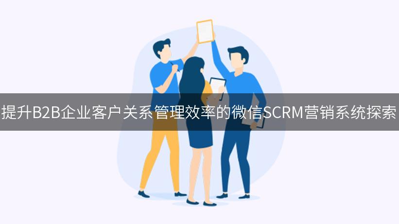 提升B2B企业客户关系管理效率的微信SCRM营销系统探索