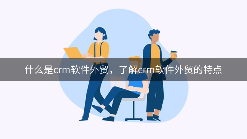 什么是crm软件外贸，了解crm软件外贸的特点