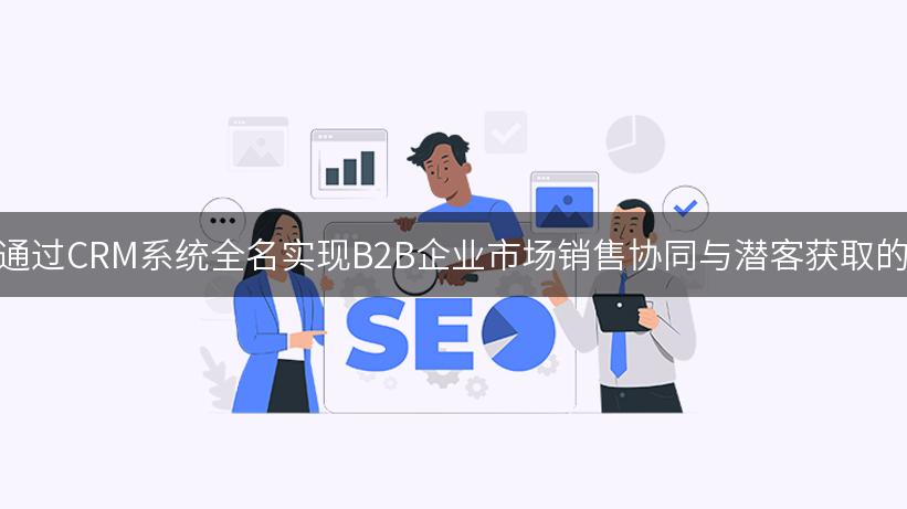 探索如何通过CRM系统全名实现B2B企业市场销售协同与潜客获取的最佳实践