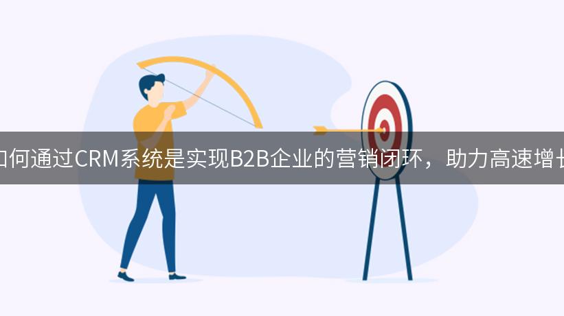 如何通过CRM系统是实现B2B企业的营销闭环，助力高速增长