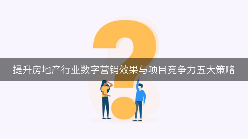 提升房地产行业数字营销效果与项目竞争力五大策略