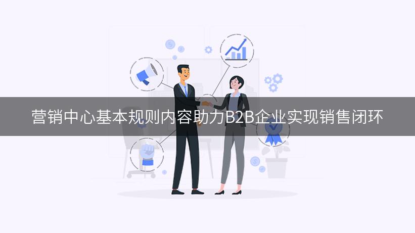 营销中心基本规则内容助力B2B企业实现销售闭环