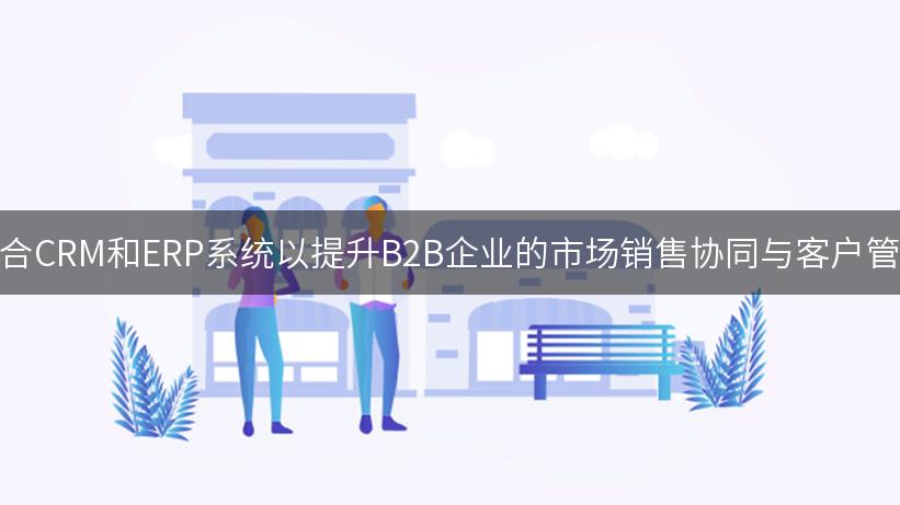 如何整合CRM和ERP系统以提升B2B企业的市场销售协同与客户管理效率