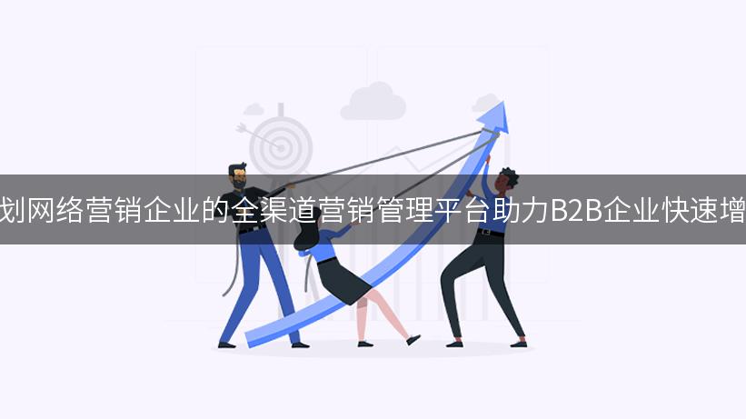 策划网络营销企业的全渠道营销管理平台助力B2B企业快速增长