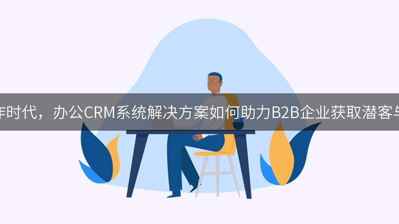 在信息爆炸时代，办公CRM系统解决方案如何助力B2B企业获取潜客与转化线索