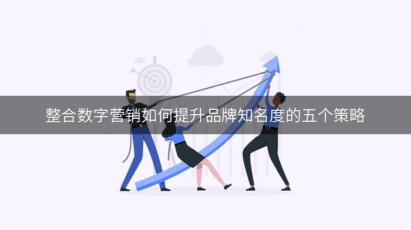 整合数字营销如何提升品牌知名度的五个策略