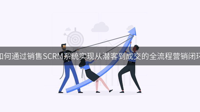 如何通过销售SCRM系统实现从潜客到成交的全流程营销闭环