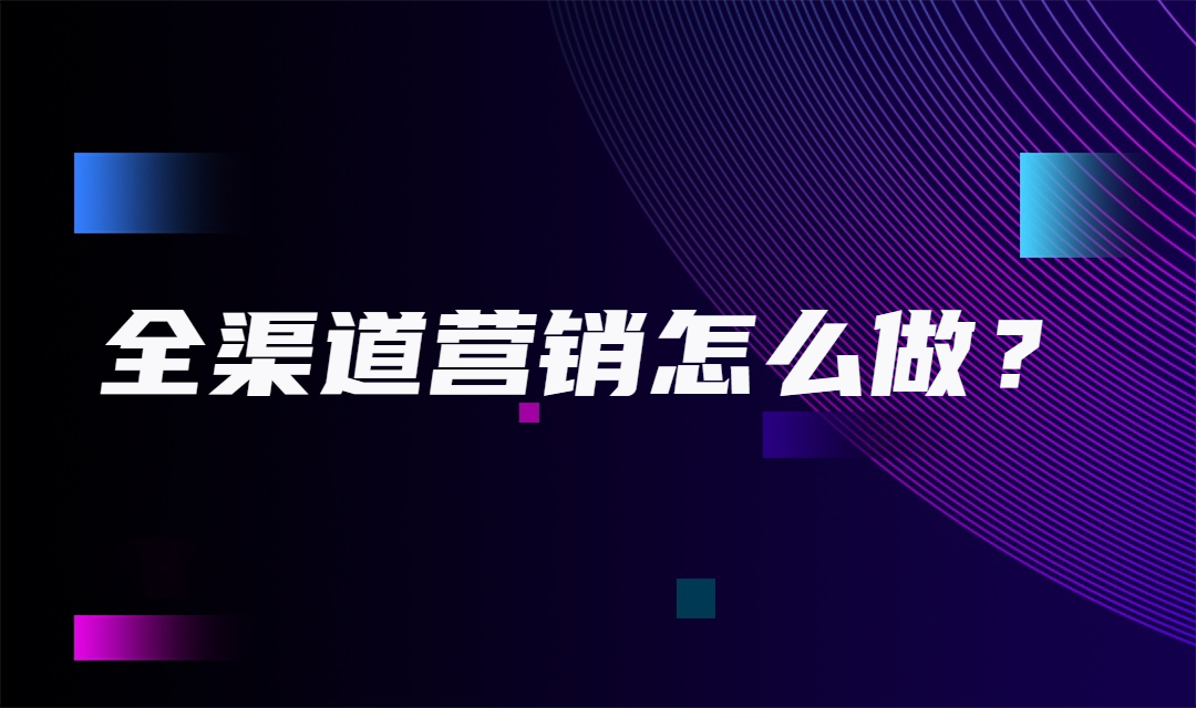 全渠道营销怎么做？企业怎样做好全渠道营销？