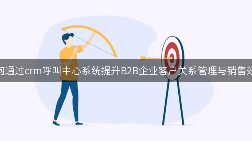 如何通过crm呼叫中心系统提升B2B企业客户关系管理与销售效率