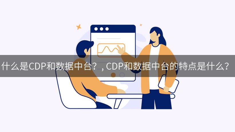 什么是CDP和数据中台？, CDP和数据中台的特点是什么？