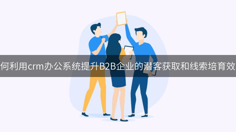 如何利用crm办公系统提升B2B企业的潜客获取和线索培育效率