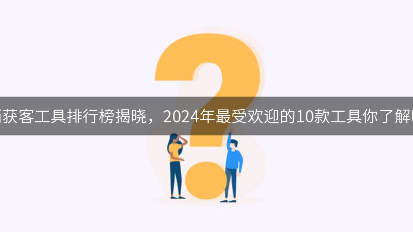 营销获客工具排行榜揭晓，2024年最受欢迎的10款工具你了解吗？