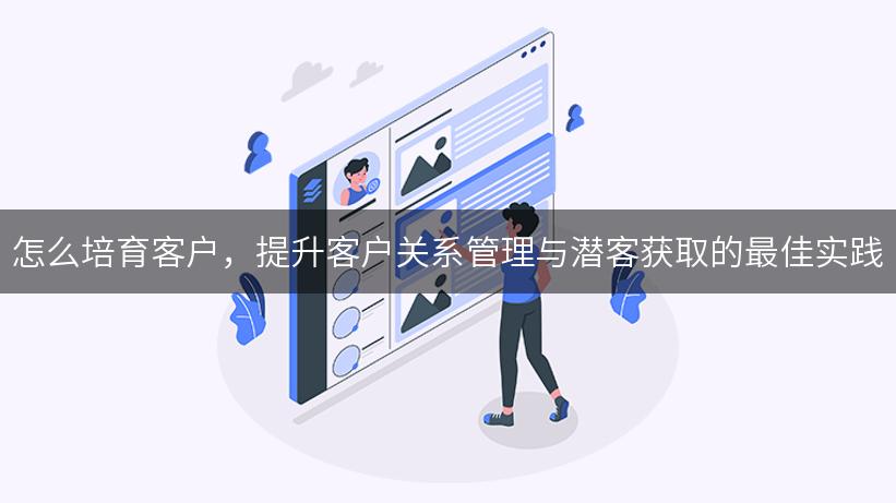 怎么培育客户，提升客户关系管理与潜客获取的最佳实践