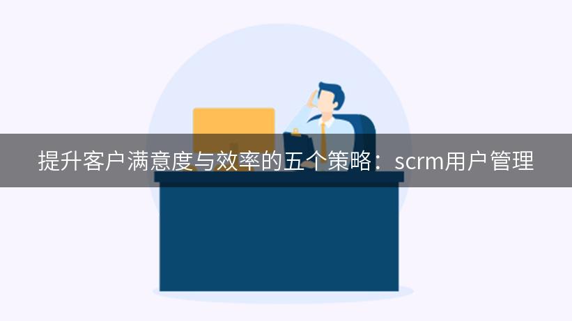 提升客户满意度与效率的五个策略：scrm用户管理