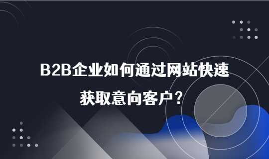 B2B企业如何通过网站快速获取意向客户？四步带你看懂企业营销！