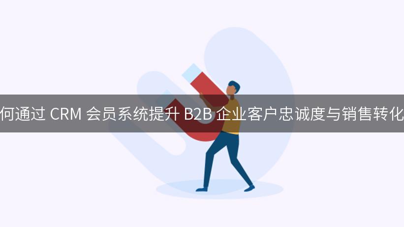 如何通过 CRM 会员系统提升 B2B 企业客户忠诚度与销售转化率