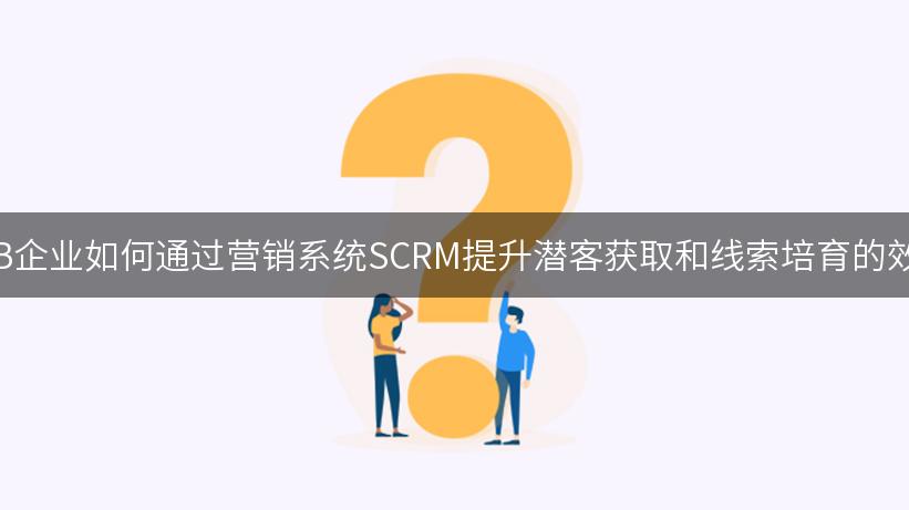 B2B企业如何通过营销系统SCRM提升潜客获取和线索培育的效率