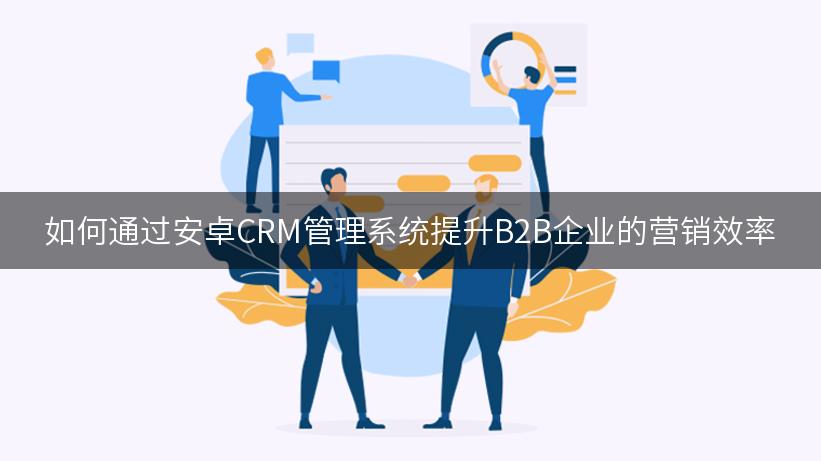 如何通过安卓CRM管理系统提升B2B企业的营销效率