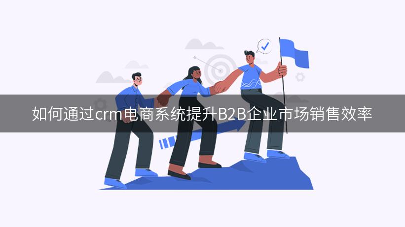 如何通过crm电商系统提升B2B企业市场销售效率