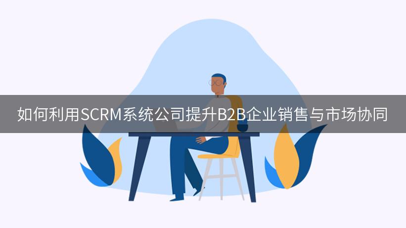 如何利用SCRM系统公司提升B2B企业销售与市场协同