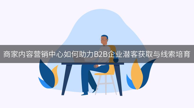 商家内容营销中心如何助力B2B企业潜客获取与线索培育