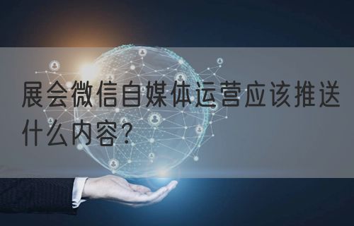 展会微信自媒体运营应该推送什么内容？(图1)