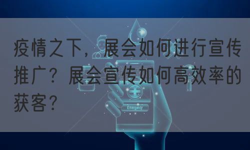 疫情之下，展会如何进行宣传推广？展会宣传如何高效率的获客？(图1)