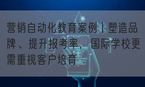 营销自动化教育案例丨塑造品牌、提升报考率，国际学校更需重视客户培育(图1)