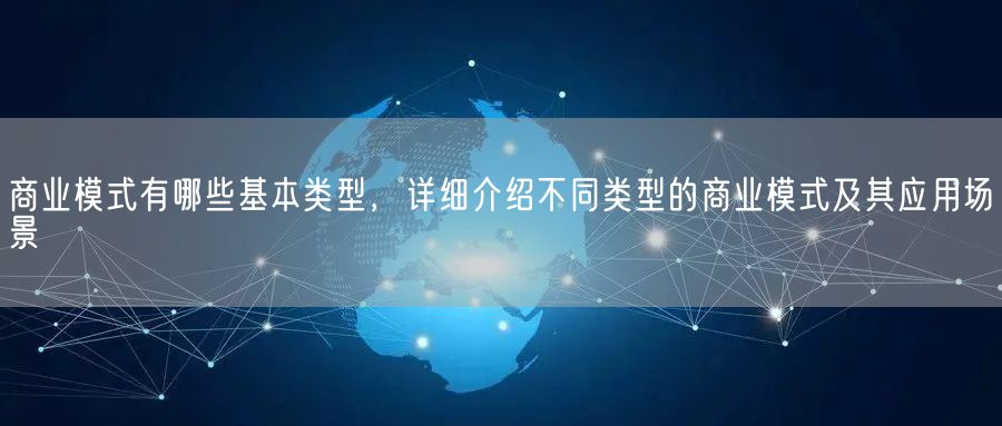 商业模式有哪些基本类型，详细介绍不同类型的商业模式及其应用场景(图1)