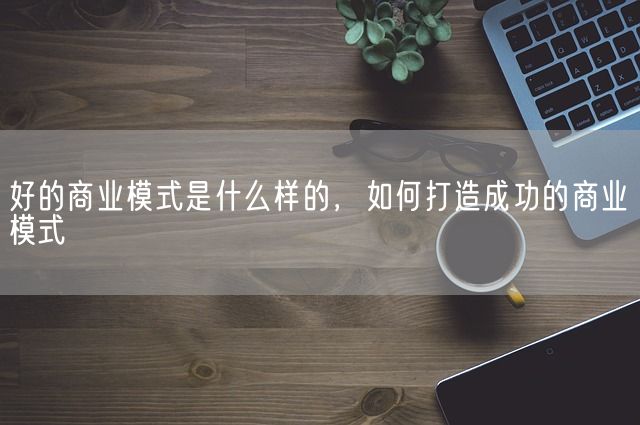 好的商业模式是什么样的，如何打造成功的商业模式(图1)