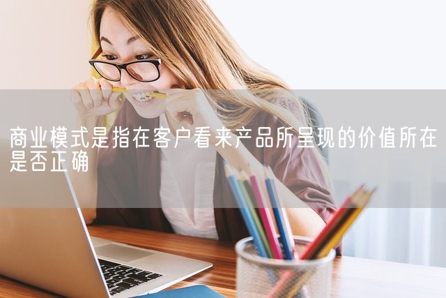 商业模式是指在客户看来产品所呈现的价值所在是否正确(图1)