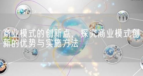 商业模式的创新点，探究商业模式创新的优势与实施方法(图1)