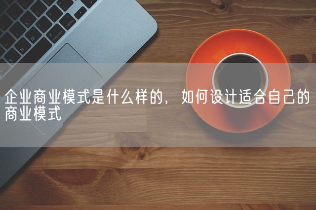 企业商业模式是什么样的，如何设计适合自己的商业模式(图1)