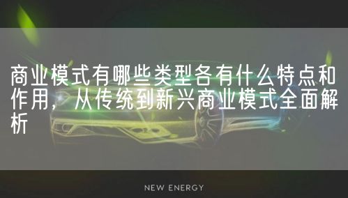 商业模式有哪些类型各有什么特点和作用，从传统到新兴商业模式全面解析(图1)