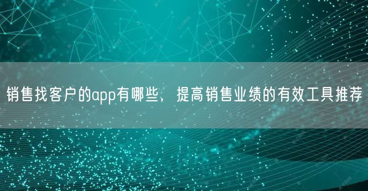 销售找客户的app有哪些，提高销售业绩的有效工具推荐(图1)