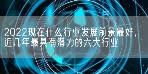 2022现在什么行业发展前景最好，近几年最具有潜力的六大行业(图1)